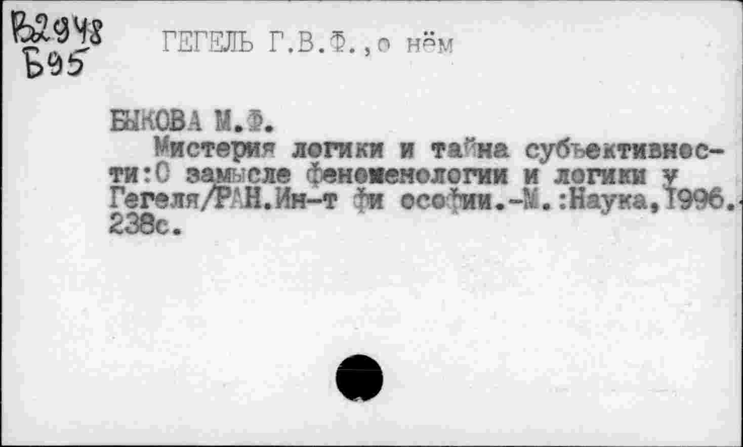 ﻿ГЕГЕЛЬ Г.В.Ф.,о нём
БЫКОВА МЛ.
Мистерия логики и тайна субъективное ти:0 замысле феноменологии и логики у Гегеля/РАН.Ин-т фи ©со*ии.:Наука, 199 238с.